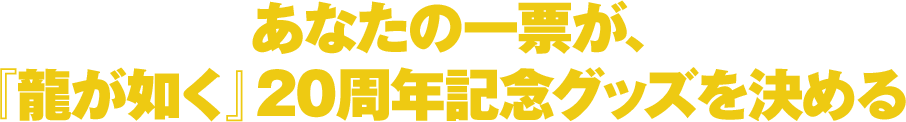 あなたの一票が、『龍が如く』20周年記念グッズを決める。